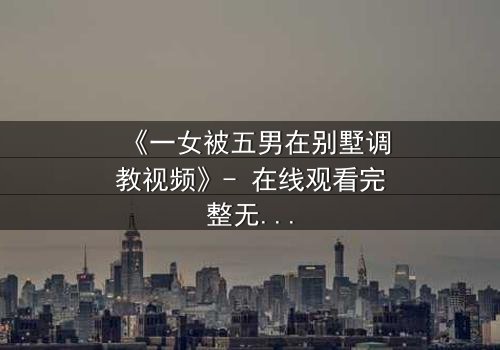 《一女被五男在别墅调教视频》- 在线观看完整无删 - 揭秘人性极限的黑暗游戏