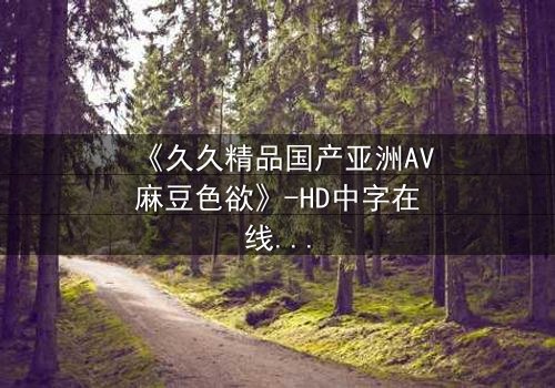 《久久精品国产亚洲AV麻豆色欲》-HD中字在线观看 - 第7集完整无删