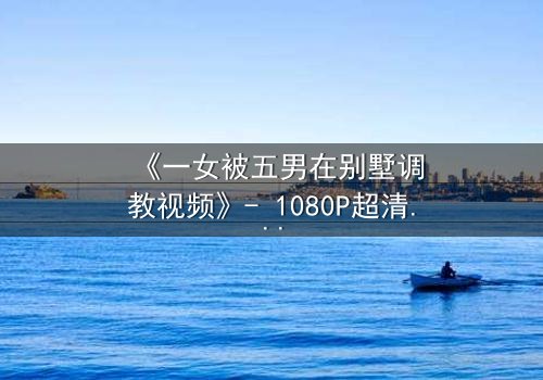 《一女被五男在别墅调教视频》- 1080P超清完整无删 - 揭秘人性欲望的极限博弈