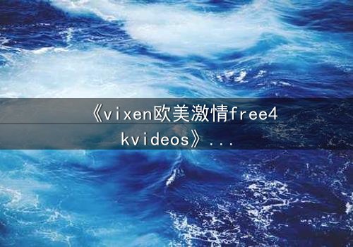 《vixen欧美激情free4kvideos》- 在线观看HD中字完整无删 - 当欲望撕裂理智的边界
