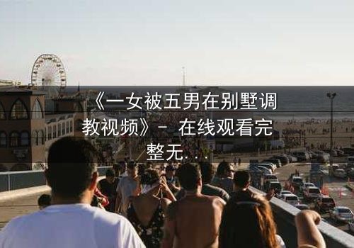 《一女被五男在别墅调教视频》- 在线观看完整无删 - 揭秘人性深渊的极限博弈