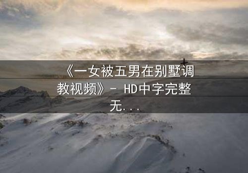 《一女被五男在别墅调教视频》- HD中字完整无删 - 揭开人性深处的隐秘较量