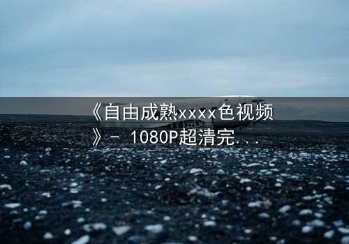 《自由成熟xxxx色视频》- 1080P超清完整无删 - 当禁忌之恋撕裂理性防线
