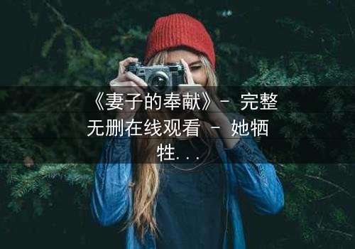 《妻子的奉献》- 完整无删在线观看 - 她牺牲一切,却换来背叛的深渊