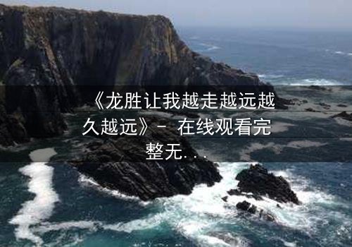 《龙胜让我越走越远越久越远》- 在线观看完整无删 - 揭开隐藏的真相,你敢直面吗?