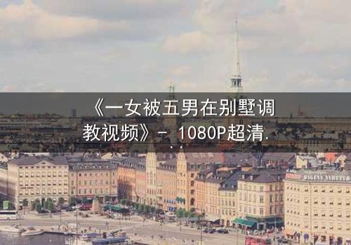 《一女被五男在别墅调教视频》- 1080P超清完整无删 - 揭开人性暗面的终极博弈