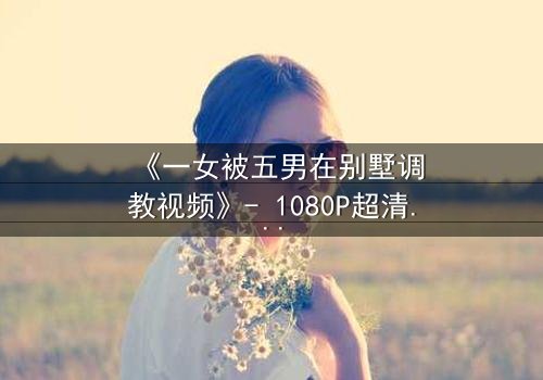 《一女被五男在别墅调教视频》- 1080P超清完整无删 - 揭秘人性极限的黑暗游戏