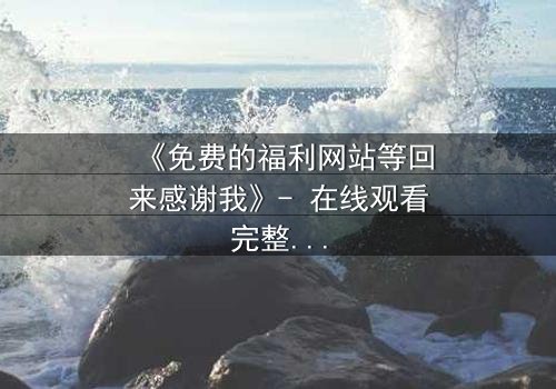 《免费的福利网站等回来感谢我》- 在线观看完整无删 - 当虚拟馈赠揭开人性深渊