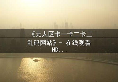 《无人区卡一卡二卡三乱码网站》- 在线观看HD中字完整无删 - 揭秘数字迷局中的生死逃亡
