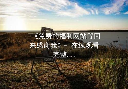 《免费的福利网站等回来感谢我》- 在线观看完整无删 - 当善意变成致命陷阱