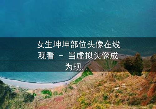 女生坤坤部位头像在线观看 - 当虚拟头像成为现实诅咒,你敢点开吗?