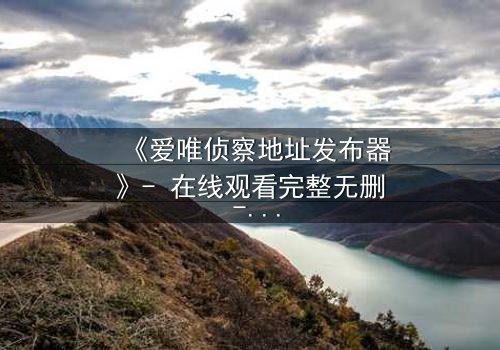 《爱唯侦察地址发布器》- 在线观看完整无删 - 一场数字追踪的生死博弈