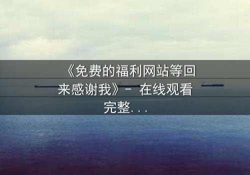 《免费的福利网站等回来感谢我》- 在线观看完整无删 - 当秘密网站突然回应你的善意