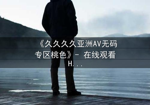 《久久久久亚洲AV无码专区桃色》- 在线观看HD中字 - 免费1080P超清完整无删