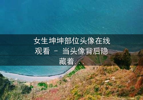 女生坤坤部位头像在线观看 - 当头像背后隐藏着不可告人的秘密