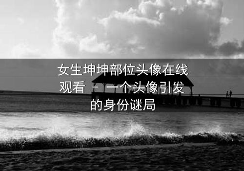 女生坤坤部位头像在线观看 - 一个头像引发的身份谜局