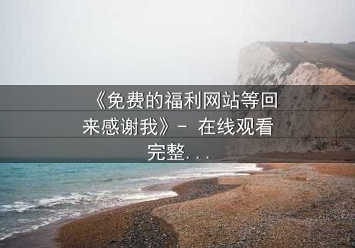 《免费的福利网站等回来感谢我》- 在线观看完整无删 - 当虚拟馈赠引爆现实危机