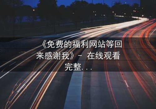 《免费的福利网站等回来感谢我》- 在线观看完整无删 - 当秘密网站成为救命稻草