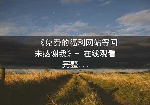 《免费的福利网站等回来感谢我》- 在线观看完整无删 - 当虚拟馈赠引爆现实危机