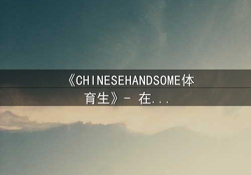 《CHINESEHANDSOME体育生》- 在线观看完整无删 - 当汗水与颜值碰撞,谁能逃过这场青春风暴?