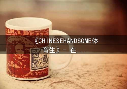 《CHINESEHANDSOME体育生》- 在线观看HD中字 - 当汗水与颜值碰撞出致命诱惑