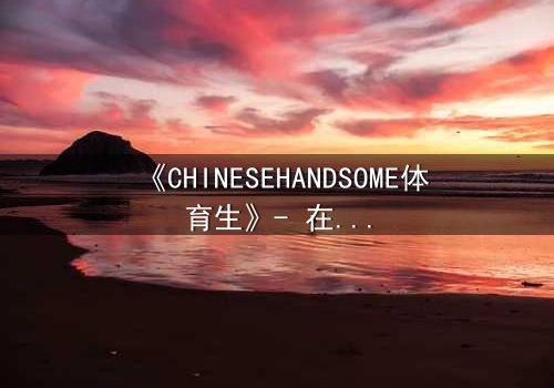 《CHINESEHANDSOME体育生》- 在线观看HD中字 - 青春风暴中的禁忌之恋