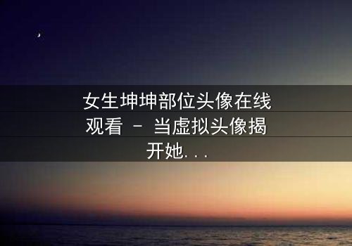 女生坤坤部位头像在线观看 - 当虚拟头像揭开她隐藏的欲望与秘密