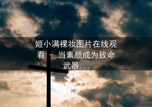 姬小满裸妆图片在线观看 - 当素颜成为致命武器,真相在镜头下无处遁形