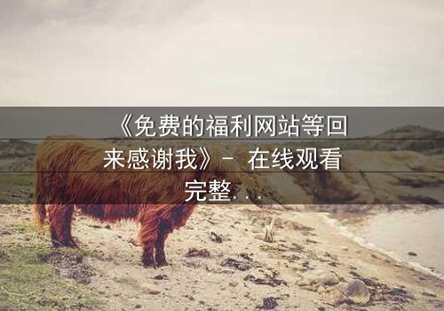 《免费的福利网站等回来感谢我》- 在线观看完整无删 - 当虚拟馈赠引爆现实危机