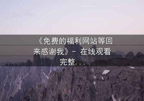 《免费的福利网站等回来感谢我》- 在线观看完整无删 - 当秘密成为交易的筹码