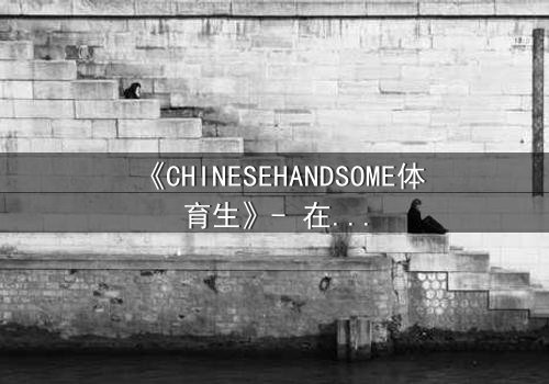 《CHINESEHANDSOME体育生》- 在线观看HD中字 - 当汗水与颜值碰撞,谁能守住初心?