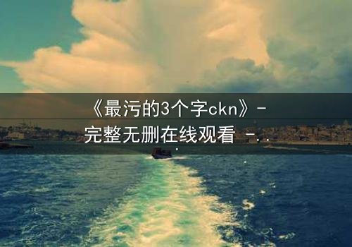 《最污的3个字ckn》- 完整无删在线观看 - 揭开人性暗面的终极诱惑