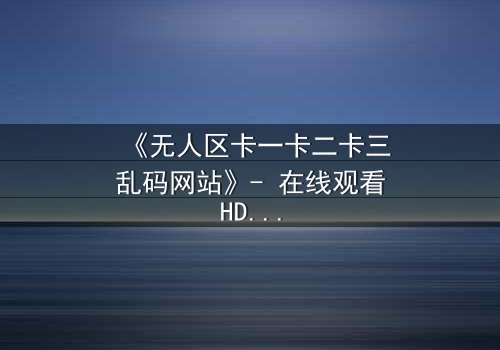 《无人区卡一卡二卡三乱码网站》- 在线观看HD中字 - 揭开数字迷雾中的生存密码