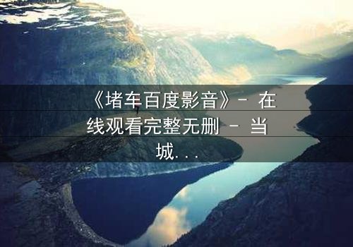 《堵车百度影音》- 在线观看完整无删 - 当城市停滞,人性在方向盘上爆发