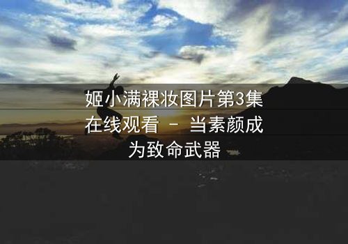 姬小满裸妆图片第3集在线观看 - 当素颜成为致命武器