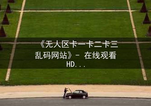 《无人区卡一卡二卡三乱码网站》- 在线观看HD中字 - 揭秘数字迷宫的生死赌局