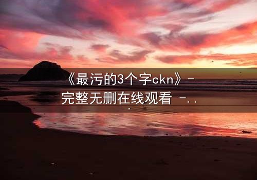 《最污的3个字ckn》- 完整无删在线观看 - 揭开人性最隐秘的欲望