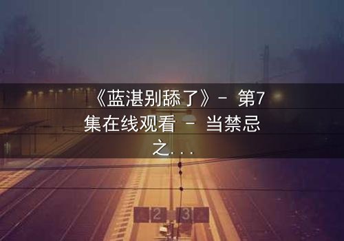 《蓝湛别舔了》- 第7集在线观看 - 当禁忌之吻引爆命运漩涡