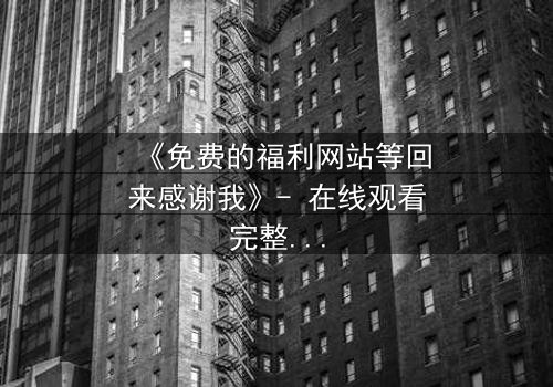 《免费的福利网站等回来感谢我》- 在线观看完整无删 - 当虚拟馈赠引爆真实危机