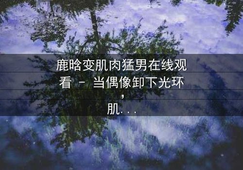 鹿晗变肌肉猛男在线观看 - 当偶像卸下光环,肌肉撕裂命运!