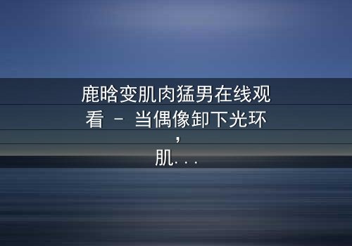 鹿晗变肌肉猛男在线观看 - 当偶像卸下光环,肌肉下的真相令人窒息