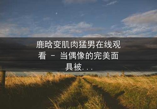 鹿晗变肌肉猛男在线观看 - 当偶像的完美面具被撕裂,他如何用铁拳重塑人生?