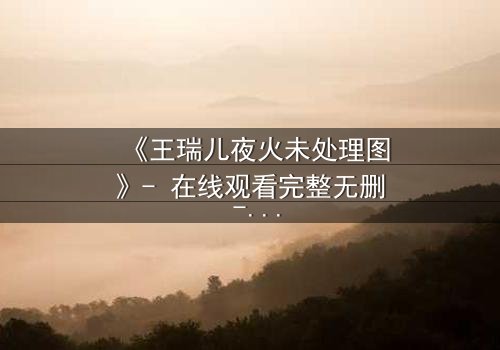 《王瑞儿夜火未处理图》- 在线观看完整无删 - 揭开真相的惊魂一夜