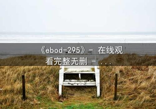 《ebod-295》- 在线观看完整无删 - 当禁忌之恋撕裂伦理的边界