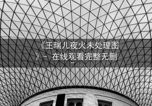 《王瑞儿夜火未处理图》- 在线观看完整无删 - 揭秘未公开的隐秘剧情