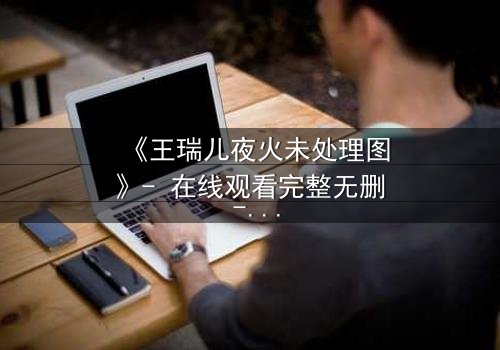 《王瑞儿夜火未处理图》- 在线观看完整无删 - 揭开那场禁忌之火的真相