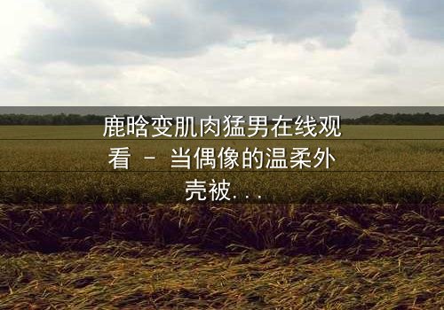 鹿晗变肌肉猛男在线观看 - 当偶像的温柔外壳被撕裂,谁能承受真相的重量?