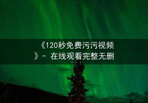 《120秒免费污污视频》- 在线观看完整无删 - 当欲望与理智在120秒内激烈碰撞