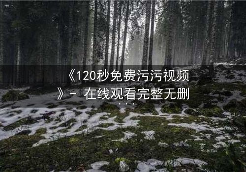 《120秒免费污污视频》- 在线观看完整无删 - 当欲望与理智在120秒内激烈碰撞