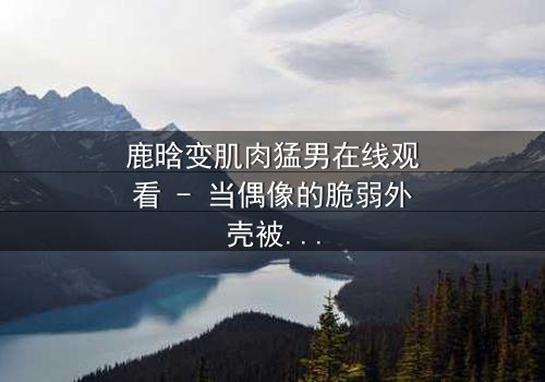 鹿晗变肌肉猛男在线观看 - 当偶像的脆弱外壳被撕裂,隐藏的野兽即将觉醒!